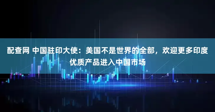 配查网 中国驻印大使：美国不是世界的全部，欢迎更多印度优质产品进入中国市场