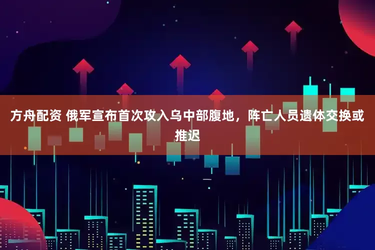 方舟配资 俄军宣布首次攻入乌中部腹地，阵亡人员遗体交换或推迟