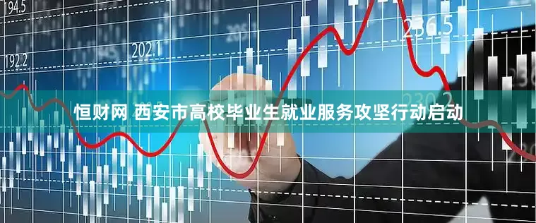 恒财网 西安市高校毕业生就业服务攻坚行动启动