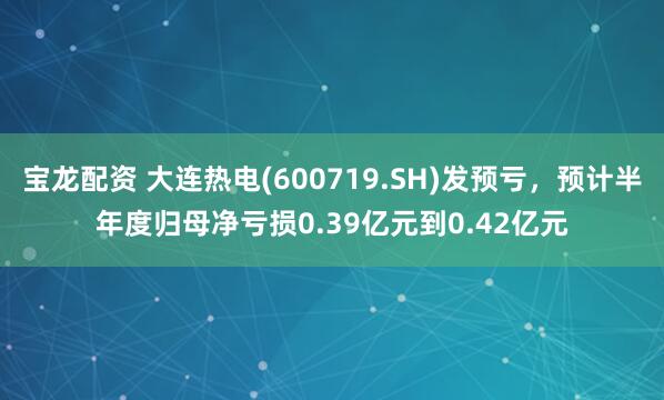宝龙配资 大连热电(600719.SH)发预亏，预计半年度归母净亏损0.39亿元到0.42亿元