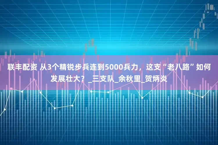 联丰配资 从3个精锐步兵连到5000兵力，这支“老八路”如何发展壮大？_三支队_余秋里_贺炳炎