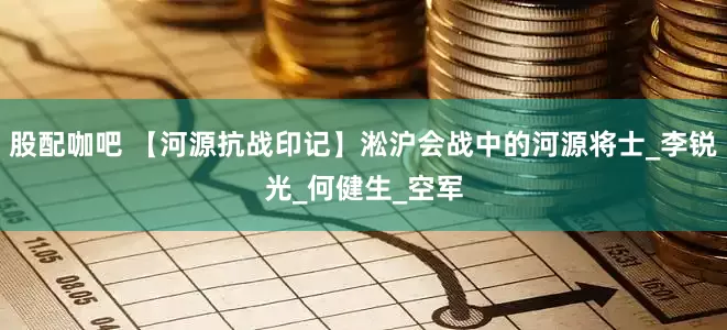 股配咖吧 【河源抗战印记】淞沪会战中的河源将士_李锐光_何健生_空军