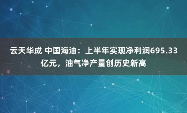 云天华成 中国海油：上半年实现净利润695.33亿元，油气净产量创历史新高