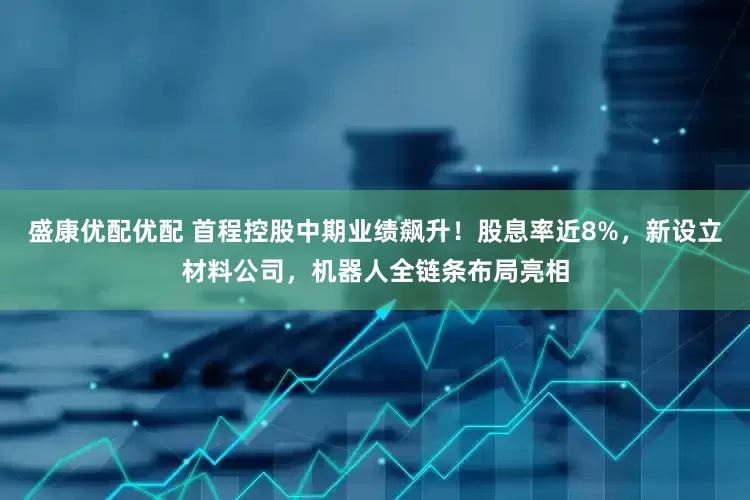 盛康优配优配 首程控股中期业绩飙升！股息率近8%，新设立材料公司，机器人全链条布局亮相