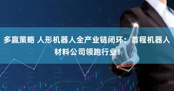 多赢策略 人形机器人全产业链闭环：首程机器人材料公司领跑行业！