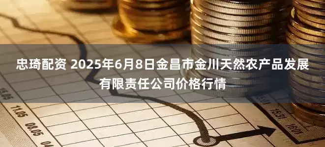 忠琦配资 2025年6月8日金昌市金川天然农产品发展有限责任公司价格行情