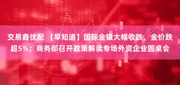 交易鑫优配 【早知道】国际金银大幅收跌，金价跌超5%；商务部召开政策解读专场外资企业圆桌会