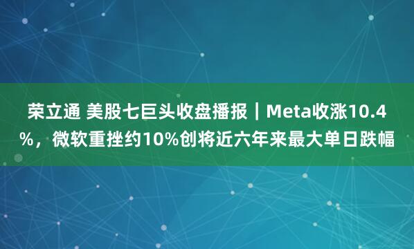 荣立通 美股七巨头收盘播报｜Meta收涨10.4%，微软重挫约10%创将近六年来最大单日跌幅