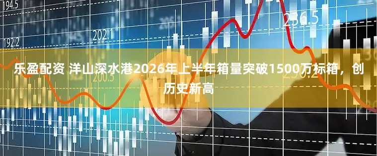 乐盈配资 洋山深水港2026年上半年箱量突破1500万标箱，创历史新高